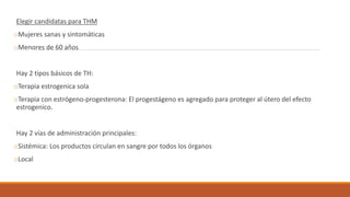 Elegir candidatas para THM
oMujeres sanas y sintomáticas
oMenores de 60 años
Hay 2 tipos básicos de TH:
oTerapia estrogenica sola
oTerapia con estrógeno-progesterona: El progestágeno es agregado para proteger al útero del efecto
estrogenico.
Hay 2 vías de administración principales:
oSistémica: Los productos circulan en sangre por todos los órganos
oLocal
 