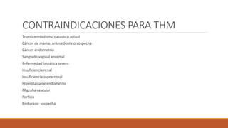 CONTRAINDICACIONES PARA THM
Tromboembolismo pasado o actual
Cáncer de mama: antecedente o sospecha
Cáncer endometrio
Sangrado vaginal anormal
Enfermedad hepática severa
Insuficiencia renal
Insuficiencia suprarrenal
Hiperplasia de endometrio
Migraña vascular
Porfiria
Embarazo: sospecha
 