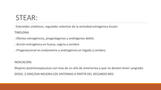 STEAR:
Esteroides sintéticos, regulador selectivo de la actividad estrogénica tisular:
TIBOLONA
oEfectos estrogénicos, progestágenos y andrógenos debils.
oAcción estrogénica en hueso, vagina y cerebro
oProgestacional en endometrio y androgénico en hígado y cerebro.
INDICACION:
Mujeres postmenopáusicas con mas de un año de amenorrea y que no deseen tener sangrado.
DOSIS: 2,5MG/DIA MEJORA LOS SINTOMAS A PARTIR DEL SEGUNDO MES
 