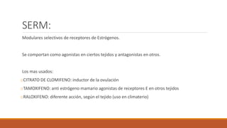 SERM:
Modulares selectivos de receptores de Estrógenos.
Se comportan como agonistas en ciertos tejidos y antagonistas en otros.
Los mas usados:
oCITRATO DE CLOMIFENO: inductor de la ovulación
oTAMOXIFENO: anti estrógeno mamario agonistas de receptores E en otros tejidos
oRALOXIFENO: diferente acción, según el tejido (uso en climaterio)
 