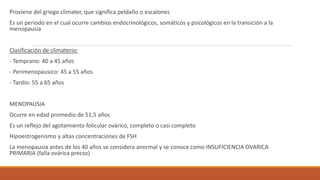 Proviene del griego climater, que significa peldaño o escalones
Es un periodo en el cual ocurre cambios endocrinológicos, somáticos y psicológicos en la transición a la
menopausia
Clasificación de climaterio:
- Temprano: 40 a 45 años
- Perimenopausico: 45 a 55 años
- Tardío: 55 a 65 años
MENOPAUSIA
Ocurre en edad promedio de 51,5 años
Es un reflejo del agotamiento folicular ovárico, completo o casi completo
Hipoestrogenismo y altas concentraciones de FSH
La menopausia antes de los 40 años se considera anormal y se conoce como INSUFICIENCIA OVARICA
PRIMARIA (falla ovárica precoz)
 