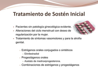 Tratamiento de Sostén Inicial
 Pacientes sin patología ginecológica evidente.
 Alteraciones del ciclo menstrual con deseo de
regularización por la mujer.
 Tratamiento de síntomas vasomotores y para la atrofia
genital.
 Estrógenos orales conjugados o sintéticos
 Etinilestradiol
 Progestágenos orales
 Acetato de medroxiprogesterona.
 Combinaciones de estrógenos y progestágenos
 