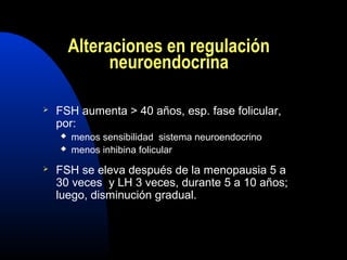Alteraciones en regulación 
neuroendocrina 
 FSH aumenta > 40 años, esp. fase folicular, 
por: 
 menos sensibilidad sistema neuroendocrino 
 menos inhibina folicular 
 FSH se eleva después de la menopausia 5 a 
30 veces y LH 3 veces, durante 5 a 10 años; 
luego, disminución gradual. 
 