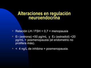 Alteraciones en regulación 
neuroendocrina 
 Relación LH / FSH < 0,7 = menopausia 
 E1 (estrona) <50 pg/mL y E2 (estradiol) <20 
pg/mL = posmenopausia (el endometrio no 
prolifera más). 
 < 4 ng/L de inhibina = posmenopausia. 
 