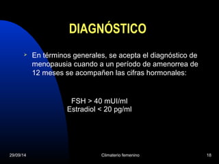 DIAGNÓSTICO 
 En términos generales, se acepta el diagnóstico de 
menopausia cuando a un período de amenorrea de 
12 meses se acompañen las cifras hormonales: 
FSH > 40 mUI/ml 
Estradiol < 20 pg/ml 
29/09/14 Climaterio femenino 18 
 
