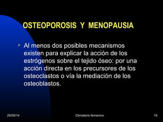 OSTEOPOROSIS Y MENOPAUSIA 
 Al menos dos posibles mecanismos 
existen para explicar la acción de los 
estrógenos sobre el tejido óseo: por una 
acción directa en los precursores de los 
osteoclastos o vía la mediación de los 
osteoblastos. 
29/09/14 Climaterio femenino 19 
 