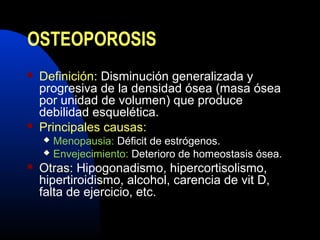 OSTEOPOROSIS 
 Definición: Disminución generalizada y 
progresiva de la densidad ósea (masa ósea 
por unidad de volumen) que produce 
debilidad esquelética. 
 Principales causas: 
 Menopausia: Déficit de estrógenos. 
 Envejecimiento: Deterioro de homeostasis ósea. 
 Otras: Hipogonadismo, hipercortisolismo, 
hipertiroidismo, alcohol, carencia de vit D, 
falta de ejercicio, etc. 
 