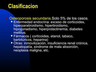 Clasificacion 
 Osteoporosis secundaria.Solo 5% de los casos. 
 Enfermedad endocrina: exceso de corticoides, 
hiperparatiroidismo, hipertiroidismo, 
hipogonadismo, hiperprolactinemia, diabetes 
mellitus. 
 Fármacos ( corticoides, etanol, tabaco, 
barbitúricos, heparina) 
 Otras: inmovilización, insuficiencia renal crónica, 
hepatopatía, síndrome de mala absorción, 
neoplasia maligna, etc. 
 