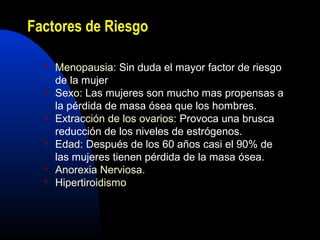 Factores de Riesgo 
 Menopausia: Sin duda el mayor factor de riesgo 
de la mujer 
 Sexo: Las mujeres son mucho mas propensas a 
la pérdida de masa ósea que los hombres. 
 Extracción de los ovarios: Provoca una brusca 
reducción de los niveles de estrógenos. 
 Edad: Después de los 60 años casi el 90% de 
las mujeres tienen pérdida de la masa ósea. 
 Anorexia Nerviosa. 
 Hipertiroidismo 
 