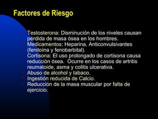 Factores de Riesgo 
 Testosterona: Disminución de los niveles causan 
pérdida de masa ósea en los hombres. 
 Medicamentos: Heparina, Anticonvulsivantes 
(fenitoína y fenobarbital). 
 Cortisona: El uso prolongado de cortisona causa 
reducción ósea. Ocurre en los casos de artritis 
reumatoide, asma y colitis ulcerativa. 
 Abuso de alcohol y tabaco. 
 Ingestión reducida de Calcio. 
 Reducción de la masa muscular por falta de 
ejercicio. 
 