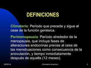 DEFINICIONES 
Climaterio: Período que precede y sigue al 
cese de la función genésica. 
Perimenopausia: Período alrededor de la 
menopausia, que incluye fases de 
alteraciones endocrinas previas al cese de 
las menstruaciones como consecuencia de la 
anovulación, y tiempo inmediatamente 
después de aquella (12 meses). 
29/09/14 Climaterio femenino 3 
 