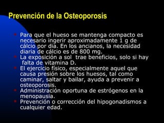 Prevención de la Osteoporosis 
 Para que el hueso se mantenga compacto es 
necesario ingerir aproximadamente 1 g de 
cálcio por dia. En los ancianos, la necesidad 
diaria de cálcio es de 800 mg. 
 La exposición a sol trae beneficios, solo si hay 
falta de vitamina D. 
 El ejercicio físico, especialmente aquel que 
causa presión sobre los huesos, tal como 
caminar, saltar y bailar, ayuda a prevenir a 
osteoporosis. 
 Administración oportuna de estrógenos en la 
menopausia. 
 Prevención o corrección del hipogonadismos a 
cualquier edad. 
 