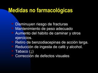 Medidas no farmacológicas 
 Disminuyen riesgo de fracturas 
 Mantenimiento de peso adecuado 
 Aumento del hábito de caminar y otros 
ejercicios. 
 Retiro de benzodiacepinas de acción larga. 
 Reducción de ingesta de café y alcohol. 
 Tabaco (↓) 
 Corrección de defectos visuales 
 