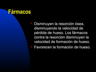 Fármacos 
 Disminuyen la resorción ósea, 
disminuyendo la velocidad de 
pérdida de hueso. Los fármacos 
contra la resorción disminuyen la 
velocidad de formación de hueso. 
 Favorecen la formación de hueso. 
 