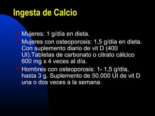 Ingesta de Calcio 
 Mujeres: 1 g/día en dieta. 
 Mujeres con osteoporosis: 1,5 g/día en dieta. 
Con suplemento diario de vit D (400 
UI).Tabletas de carbonato o citrato cálcico 
600 mg x 4 veces al día. 
 Hombres con osteoporosis: 1- 1,5 g/día, 
hasta 3 g. Suplemento de 50.000 UI de vit D 
una o dos veces a la semana. 
 