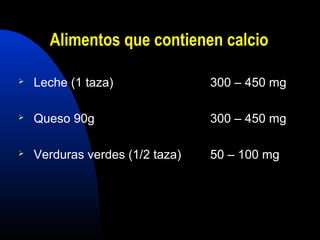 Alimentos que contienen calcio 
 Leche (1 taza) 300 – 450 mg 
 Queso 90g 300 – 450 mg 
 Verduras verdes (1/2 taza) 50 – 100 mg 
 