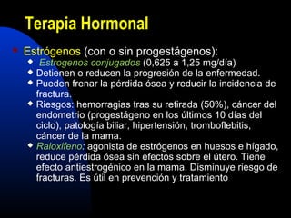 Terapia Hormonal 
 Estrógenos (con o sin progestágenos): 
 Estrogenos conjugados (0,625 a 1,25 mg/día) 
 Detienen o reducen la progresión de la enfermedad. 
 Pueden frenar la pérdida ósea y reducir la incidencia de 
fractura. 
 Riesgos: hemorragias tras su retirada (50%), cáncer del 
endometrio (progestágeno en los últimos 10 días del 
ciclo), patología biliar, hipertensión, tromboflebitis, 
cáncer de la mama. 
 Raloxifeno: agonista de estrógenos en huesos e hígado, 
reduce pérdida ósea sin efectos sobre el útero. Tiene 
efecto antiestrogénico en la mama. Disminuye riesgo de 
fracturas. Es útil en prevención y tratamiento 
 