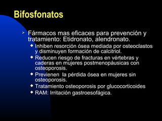 Bifosfonatos 
 Fármacos mas eficaces para prevención y 
tratamiento: Etidronato, alendronato. 
 Inhiben resorción ósea mediada por osteoclastos 
y disminuyen formación de calcitriol. 
 Reducen riesgo de fracturas en vértebras y 
caderas en mujeres postmenopáusicas con 
osteoporosis. 
 Previenen la pérdida ósea en mujeres sin 
osteoporosis. 
 Tratamiento osteoporosis por glucocorticoides 
 RAM: Irritación gastroesofágica. 
 