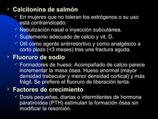  Calcitonina de salmón 
 En mujeres que no toleran los estrógenos o su uso 
está contraindicado. 
 Nebulización nasal o inyección subcutánea. 
 Suplemento adecuado de calcio y vit. D. 
 Útil como agente antirresortivo y como analgésico a 
corto plazo (<3 meses) tras una fractura aguda. 
 Fluoruro de sodio 
 Formadores de hueso: Acompañado de calcio parece 
incrementar la masa ósea. Hueso anormal (mayor 
densidad trabecular y menor densidad cortical) y más 
frágil. Se prefiere el fluoruro de liberación lenta. 
 Factores de crecimiento 
 Dosis pequeñas, diarias o intermitentes de hormona 
paratiroídea (PTH) estimulan la formación ósea sin 
modificar la resorción. 
 