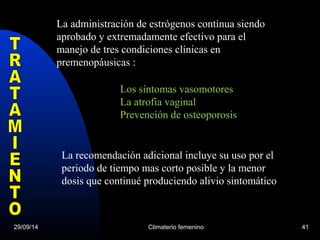 La administración de estrógenos continua siendo 
aprobado y extremadamente efectivo para el 
manejo de tres condiciones clínicas en 
premenopáusicas : 
Los síntomas vasomotores 
La atrofia vaginal 
Prevención de osteoporosis 
La recomendación adicional incluye su uso por el 
periodo de tiempo mas corto posible y la menor 
dosis que continué produciendo alivio sintomático 
29/09/14 Climaterio femenino 41 
 