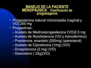 MANEJO DE LA PACIENTE 
MENOPAUSICA Clasificación de 
progestágenos 
 Progesterona natural micronizada (vaginal y 
VO) 200 mg 
 Progestinas: 
- Acetato de Medroxiprogesterona (VO)2.5 mg 
- Acetato de Noretisterona (VO y transdérmico) 
- Prasterona, enantato (200mg) (parenteral) 
- Acetato de Ciproterona (1mg) (VO) 
- Drospirenona (2 mg) (VO) 
- Gestodeno ( 25g)(VO) 
 