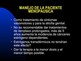 MANEJO DE LA PACIENTE 
MENOPAUSICA 
 Como tratamiento de síntomas 
vasomotores y para la atrofia genital. 
 No es recomendable dar tratamientos 
de remplazo prolongados, más de 5 
años aumenta la incidencia de cánceres 
estrógeno dependientes. 
 Estrógenos transdérmicos no tendrian 
este efecto? 
 Dar la terapia a la menor dosis y el 
menor tiempo posible. 
 