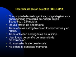 Esteroide de acción selectiva :TIBOLONA 
 Con propiedades estrogénicas, progestagénicas y 
androgénicas (molécula de Acción Tejido 
Específica). 2.5 mg/día. 
 Induce atrofia de endometrio 
 Tiene efectos estrogénicos en los bochornos y en 
hueso. 
 Tiene actividad androgénica en la libido. 
 Usar luego de un año de ausencia de 
menstruación. 
 No exacerba la ateroesclerosis. 
 No afecta la densidad mamaria. 
 