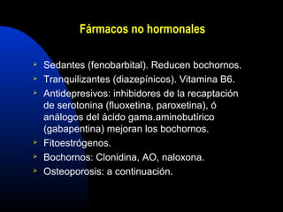 Fármacos no hormonales 
 Sedantes (fenobarbital). Reducen bochornos. 
 Tranquilizantes (diazepínicos). Vitamina B6. 
 Antidepresivos: inhibidores de la recaptación 
de serotonina (fluoxetina, paroxetina), ó 
análogos del ácido gama.aminobutírico 
(gabapentina) mejoran los bochornos. 
 Fitoestrógenos. 
 Bochornos: Clonidina, AO, naloxona. 
 Osteoporosis: a continuación. 
 