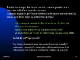 Iniciar una terapia hormonal durante la menopausia es una 
decisión individual de cada paciente. 
Algunas pacientes prefieren continuar utilizando anticonceptivos 
orales con dosis bajas de estrógenos porque: 
estos compuestos controlan de manera efectiva los 
síntomas vasomotores 
regularizan el patrón de sangrado menstrual 
en fumadores el riesgo es menor que las que usan THR. 
Papel de la Progesterona? 
Reevaluar a la paciente cada tres meses después de iniciado el 
tratamiento y durante el examen ginecológico determinar si las 
indicaciones para la terapia son todavía validas o se suspende. 
29/09/14 Climaterio femenino 48 
