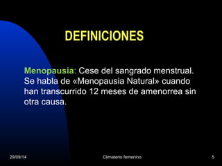 DEFINICIONES 
Menopausia: Cese del sangrado menstrual. 
Se habla de «Menopausia Natural» cuando 
han transcurrido 12 meses de amenorrea sin 
otra causa. 
29/09/14 Climaterio femenino 5 
 