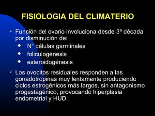 FISIOLOGIA DEL CLIMATERIO 
 Función del ovario involuciona desde 3ª década 
por disminución de: 
 N° células germinales 
 foliculogénesis 
 esteroidogénesis 
 Los ovocitos residuales responden a las 
gonadotropinas muy lentamente produciendo 
ciclos estrogénicos más largos, sin antagonismo 
progestagénico, provocando hiperplasia 
endometrial y HUD. 
 