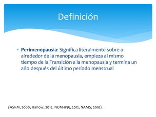  Perimenopausia: Significa literalmente sobre o
alrededor de la menopausia, empieza al mismo
tiempo de la Transición a la menopausia y termina un
año después del último período menstrual
Definición
(ASRM, 2008, Harlow, 2012, NOM-035, 2012, NAMS, 2010).
 
