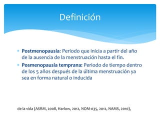  Postmenopausia: Periodo que inicia a partir del año
de la ausencia de la menstruación hasta el fin.
 Posmenopausia temprana: Periodo de tiempo dentro
de los 5 años después de la última menstruación ya
sea en forma natural o inducida
Definición
de la vida (ASRM, 2008, Harlow, 2012, NOM-035, 2012, NAMS, 2010),
 