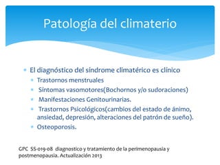  El diagnóstico del síndrome climatérico es clínico
 Trastornos menstruales
 Síntomas vasomotores(Bochornos y/o sudoraciones)
 Manifestaciones Genitourinarias.
 Trastornos Psicológicos(cambios del estado de ánimo,
ansiedad, depresión, alteraciones del patrón de sueño).
 Osteoporosis.
Patología del climaterio
GPC SS-019-08 diagnostico y tratamiento de la perimenopausia y
postmenopausia. Actualización 2013
 