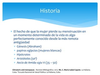  El hecho de que la mujer pierde su menstruación en
un momento determinado de la vida es algo
perfectamente conocido desde la más remota
antigüedad
 Génesis (Abraham)
 papiros egipcios (mujeres blancas)
 Hipócrates
 Aristóteles (50ª)
 Aecio de Amida siglo VI (35 – 50)
Historia
Climateric and menopause . Revision Bibliografica. 2013 Ms. C. María Isabel Capote. La Habana.
Cuba. IIEscuela Nacional de Salud Pública. La Habana, Cuba.
 