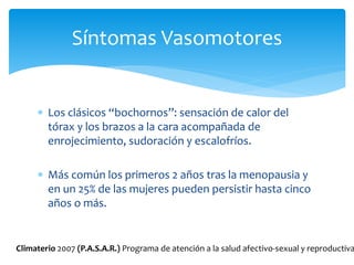  Los clásicos “bochornos”: sensación de calor del
tórax y los brazos a la cara acompañada de
enrojecimiento, sudoración y escalofríos.
 Más común los primeros 2 años tras la menopausia y
en un 25% de las mujeres pueden persistir hasta cinco
años o más.
Síntomas Vasomotores
Climaterio 2007 (P.A.S.A.R.) Programa de atención a la salud afectivo-sexual y reproductiva
 