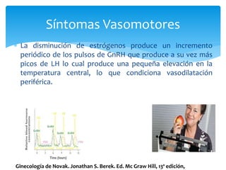  La disminución de estrógenos produce un incremento
periódico de los pulsos de GnRH que produce a su vez más
picos de LH lo cual produce una pequeña elevación en la
temperatura central, lo que condiciona vasodilatación
periférica.
Síntomas Vasomotores
Ginecología de Novak. Jonathan S. Berek. Ed. Mc Graw Hill, 13ª edición,
 