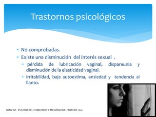  No comprobadas.
 Existe una disminución del interés sexual .
 pérdida de lubricación vaginal, dispareunia y
disminución de la elasticidad vaginal.
 irritabilidad, baja autoestima, ansiedad y tendencia al
llanto.
Trastornos psicológicos
COMEGO . ESTUDIO DEL CLIMATERIO Y MENOPAUSIA FEBRERO 2010
 