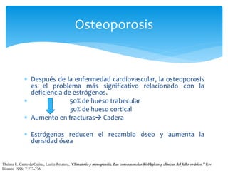  Después de la enfermedad cardiovascular, la osteoporosis
es el problema más significativo relacionado con la
deficiencia de estrógenos.
 50% de hueso trabecular
30% de hueso cortical
 Aumento en fracturas Cadera
 Estrógenos reducen el recambio óseo y aumenta la
densidad ósea
Osteoporosis
Thelma E. Canto de Cetina, Lucila Polanco, “Climaterio y menopausia. Las consecuencias biológicas y clínicas del fallo ovárico.” Rev
Biomed 1996; 7:227-236.
 