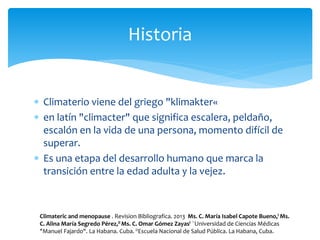  Climaterio viene del griego "klimakter«
 en latín "climacter" que significa escalera, peldaño,
escalón en la vida de una persona, momento difícil de
superar.
 Es una etapa del desarrollo humano que marca la
transición entre la edad adulta y la vejez.
Historia
Climateric and menopause . Revision Bibliografica. 2013 Ms. C. María Isabel Capote Bueno,I Ms.
C. Alina María Segredo Pérez,II Ms. C. Omar Gómez ZayasI ¨Universidad de Ciencias Médicas
"Manuel Fajardo". La Habana. Cuba. IIEscuela Nacional de Salud Pública. La Habana, Cuba.
 