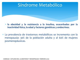  la obesidad y la resistencia a la insulina, exacerbados por la
inactividad física, la edad y factores genéticos y endocrinos.
 La prevalencia de trastornos metabólicos se incrementa con la
menopausia: 30% de la población adulta y al 60% de mujeres
posmenopáusicas.
Síndrome Metabólico
COMEGO . ESTUDIO DEL CLIMATERIO Y MENOPAUSIA FEBRERO 2010
 