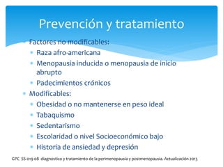  Factores no modificables:
 Raza afro-americana
 Menopausia inducida o menopausia de inicio
abrupto
 Padecimientos crónicos
 Modificables:
 Obesidad o no mantenerse en peso ideal
 Tabaquismo
 Sedentarismo
 Escolaridad o nivel Socioeconómico bajo
 Historia de ansiedad y depresión
Prevención y tratamiento
GPC SS-019-08 diagnostico y tratamiento de la perimenopausia y postmenopausia. Actualización 2013
 