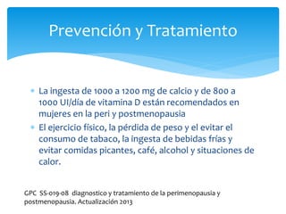  La ingesta de 1000 a 1200 mg de calcio y de 800 a
1000 UI/día de vitamina D están recomendados en
mujeres en la peri y postmenopausia
 El ejercicio físico, la pérdida de peso y el evitar el
consumo de tabaco, la ingesta de bebidas frías y
evitar comidas picantes, café, alcohol y situaciones de
calor.
Prevención y Tratamiento
GPC SS-019-08 diagnostico y tratamiento de la perimenopausia y
postmenopausia. Actualización 2013
 