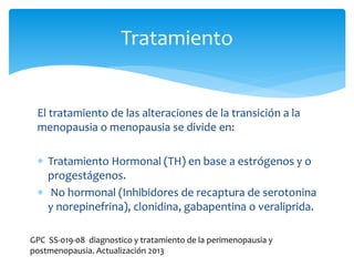 El tratamiento de las alteraciones de la transición a la
menopausia o menopausia se divide en:
 Tratamiento Hormonal (TH) en base a estrógenos y o
progestágenos.
 No hormonal (Inhibidores de recaptura de serotonina
y norepinefrina), clonidina, gabapentina o veraliprida.
Tratamiento
GPC SS-019-08 diagnostico y tratamiento de la perimenopausia y
postmenopausia. Actualización 2013
 