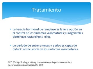  La terapia hormonal de remplazo es la 1era opción en
el control de los síntomas vasomotores y urogenitales
disminuye hasta el 90 % ellos.
 un periodo de entre 3 meses y 3 años es capaz de
reducir la frecuencia de los síntomas vasomotores.
Tratamiento
GPC SS-019-08 diagnostico y tratamiento de la perimenopausia y
postmenopausia. Actualización 2013
 