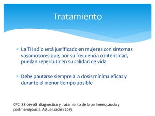  La TH sólo está justificado en mujeres con síntomas
vasomotores que, por su frecuencia o intensidad,
puedan repercutir en su calidad de vida
 Debe pautarse siempre a la dosis mínima eficaz y
durante el menor tiempo posible.
Tratamiento
GPC SS-019-08 diagnostico y tratamiento de la perimenopausia y
postmenopausia. Actualización 2013
 