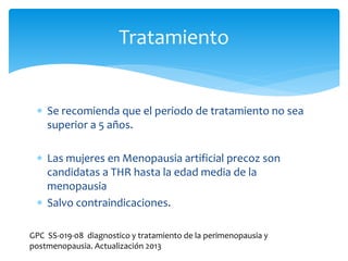  Se recomienda que el periodo de tratamiento no sea
superior a 5 años.
 Las mujeres en Menopausia artificial precoz son
candidatas a THR hasta la edad media de la
menopausia
 Salvo contraindicaciones.
Tratamiento
GPC SS-019-08 diagnostico y tratamiento de la perimenopausia y
postmenopausia. Actualización 2013
 