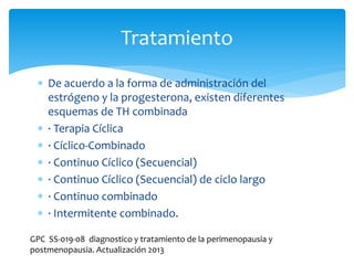  De acuerdo a la forma de administración del
estrógeno y la progesterona, existen diferentes
esquemas de TH combinada
 · Terapia Cíclica
 · Cíclico-Combinado
 · Continuo Cíclico (Secuencial)
 · Continuo Cíclico (Secuencial) de ciclo largo
 · Continuo combinado
 · Intermitente combinado.
Tratamiento
GPC SS-019-08 diagnostico y tratamiento de la perimenopausia y
postmenopausia. Actualización 2013
 