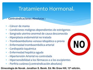 Tratamiento Hormonal.
 Contraindicaciones Absolutas :
 - Cáncer de mama
 - Condiciones malignas dependientes de estrógenos
 - Sangrado uterino anormal de causa desconocida
 - Hiperplasia endometrial no tratada
 - Tromboembolismo venoso idiopático o previo
 - Enfermedad tromboembólica arterial
 - Cardiopatía isquémica
 - Enfermedad hepática aguda
 - Hipertensión Arterial no controlada
 - Hipersensibilidad a los fármacos o a los excipientes
 - Porfiria cutánea (contraindicación absoluta)
Ginecología de Novak. Jonathan S. Berek. Ed. Mc Graw Hill, 13ª edición,
 