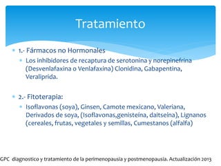 Tratamiento
 1.- Fármacos no Hormonales
 Los inhibidores de recaptura de serotonina y norepinefrina
(Desvenlafaxina o Venlafaxina) Clonidina, Gabapentina,
Veraliprida.
 2.- Fitoterapia:
 Isoflavonas (soya), Ginsen, Camote mexicano, Valeriana,
Derivados de soya, (Isoflavonas,genisteína, daitseína), Lignanos
(cereales, frutas, vegetales y semillas, Cumestanos (alfalfa)
GPC diagnostico y tratamiento de la perimenopausia y postmenopausia. Actualización 2013
 